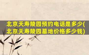 北京天寿陵园预约电话是多少(北京天寿陵园墓地价格多少钱)