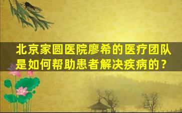 北京家圆医院廖希的医疗团队是如何帮助患者解决疾病的？