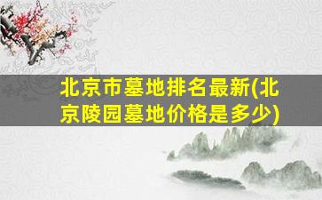 北京市墓地排名最新(北京陵园墓地价格是多少)