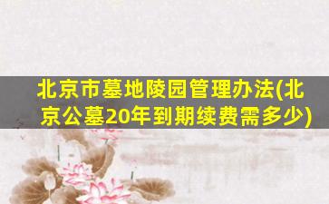 北京市墓地陵园管理办法(北京公墓20年到期续费需多少)
