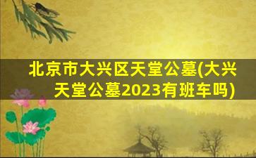 北京市大兴区天堂公墓(大兴天堂公墓2023有班车吗)