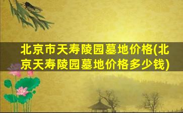 北京市天寿陵园墓地价格(北京天寿陵园墓地价格多少钱)