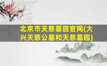 北京市天慈墓园官网(大兴天慈公墓和天慈墓园)