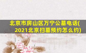 北京市房山区万宁公墓电话(2021北京扫墓预约怎么约)