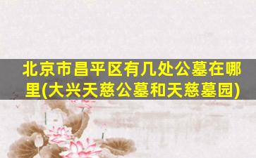 北京市昌平区有几处公墓在哪里(大兴天慈公墓和天慈墓园)