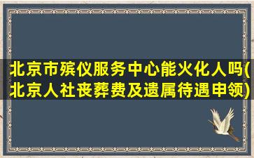 北京市殡仪服务中心能火化人吗(北京人社丧葬费及遗属待遇申领)