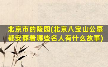 北京市的陵园(北京八宝山公墓都安葬着哪些名人有什么故事)