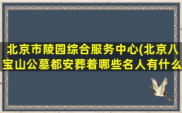 北京市陵园综合服务中心(北京八宝山公墓都安葬着哪些名人有什么故事)