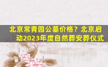 北京常青园公墓价格？北京启动2023年度自然葬安葬仪式