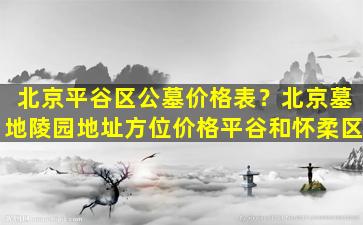 北京平谷区公墓价格表？北京墓地陵园地址方位价格平谷和怀柔区
