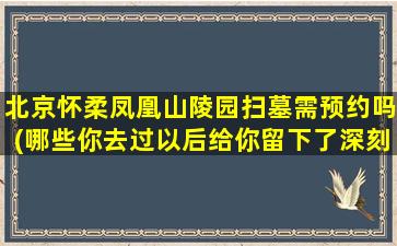 北京怀柔凤凰山陵园扫墓需预约吗(哪些你去过以后给你留下了深刻的印象)