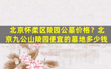 北京怀柔区陵园公墓价格？北京九公山陵园便宜的墓地多少钱