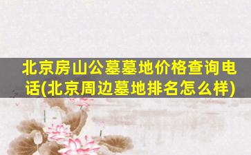 北京房山公墓墓地价格查询电话(北京周边墓地排名怎么样)