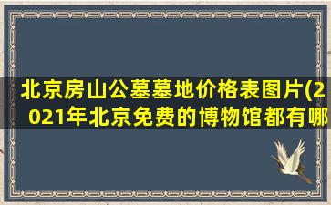 北京房山公墓墓地价格表图片(2021年北京免费的博物馆都有哪些)
