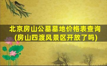 北京房山公墓墓地价格表查询(房山四渡风景区开放了吗)