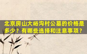 北京房山大峪沟村公墓的价格是多少？有哪些选择和注意事项？