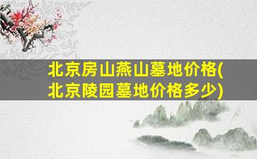 北京房山燕山墓地价格(北京陵园墓地价格多少)
