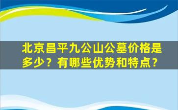 北京昌平九公山公墓价格是多少？有哪些优势和特点？