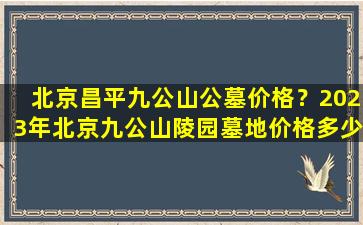 北京昌平九公山公墓价格？2023年北京九公山陵园墓地价格多少钱