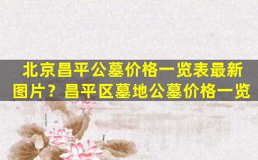 北京昌平公墓价格一览表最新图片？昌平区墓地公墓价格一览