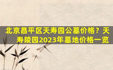 北京昌平区天寿园公墓价格？天寿陵园2023年墓地价格一览