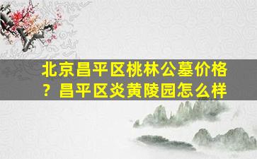 北京昌平区桃林公墓价格？昌平区炎黄陵园怎么样