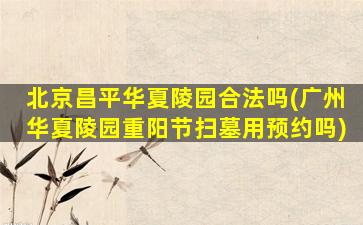 北京昌平华夏陵园合法吗(广州华夏陵园重阳节扫墓用预约吗)