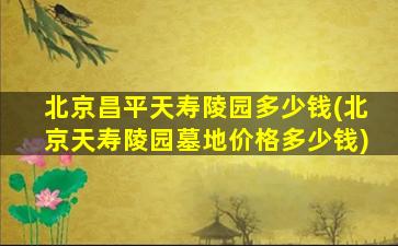 北京昌平天寿陵园多少钱(北京天寿陵园墓地价格多少钱)