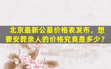 北京最新公墓价格表发布，想要安葬亲人的价格究竟是多少？