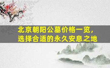 北京朝阳公墓价格一览，选择合适的永久安息之地