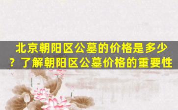 北京朝阳区公墓的价格是多少？了解朝阳区公墓价格的重要性