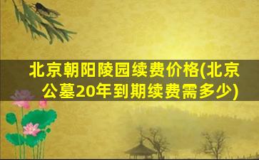 北京朝阳陵园续费价格(北京公墓20年到期续费需多少)