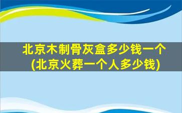 北京木制骨灰盒多少钱一个(北京火葬一个人多少钱)