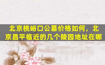 北京桃峪口公墓价格如何，北京昌平临近的几个陵园地址在哪