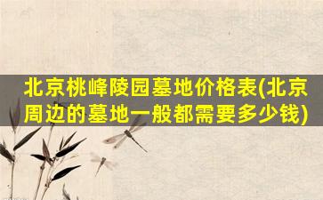北京桃峰陵园墓地价格表(北京周边的墓地一般都需要多少钱)