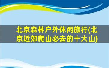 北京森林户外休闲旅行(北京近郊爬山必去的十大山)
