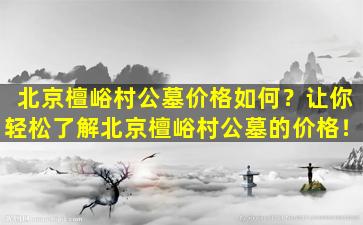 北京檀峪村公墓价格如何？让你轻松了解北京檀峪村公墓的价格！