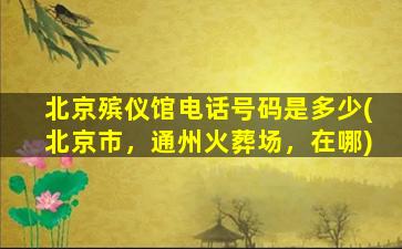 北京殡仪馆电话号码是多少(北京市，通州火葬场，在哪)