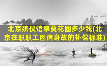 北京殡仪馆祭奠花圈多少钱(北京在职职工因病身故的补偿标准)