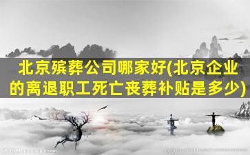 北京殡葬公司哪家好(北京企业的离退职工死亡丧葬补贴是多少)