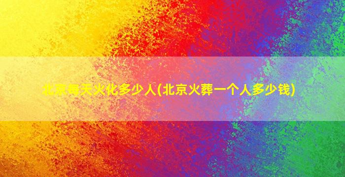 北京每天火化多少人(北京火葬一个人多少钱)