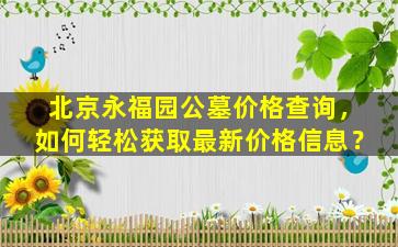 北京永福园公墓价格查询，如何轻松获取最新价格信息？
