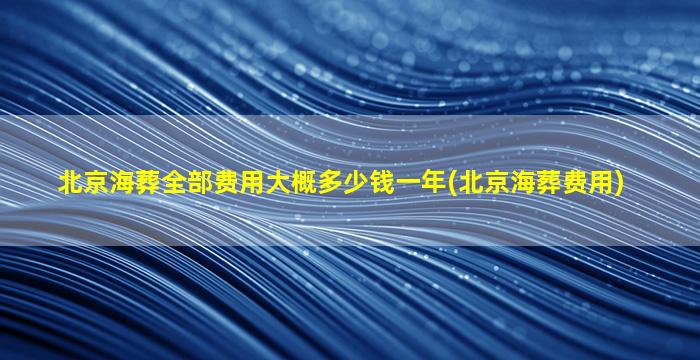 北京海葬全部费用大概多少钱一年(北京海葬费用)
