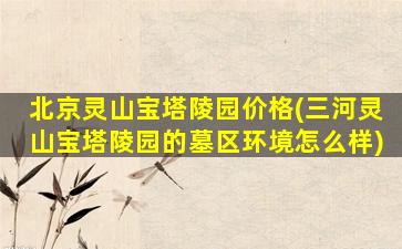 北京灵山宝塔陵园价格(三河灵山宝塔陵园的墓区环境怎么样)