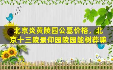 北京炎黄陵园公墓价格，北京十三陵景仰园陵园能树葬嘛