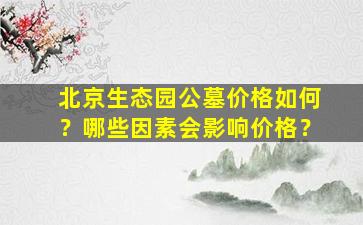 北京生态园公墓价格如何？哪些因素会影响价格？