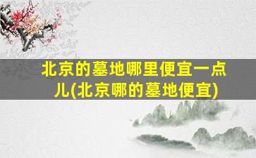 北京的墓地哪里便宜一点儿(北京哪的墓地便宜)