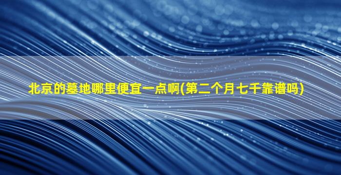 北京的墓地哪里便宜一点啊(第二个月七千靠谱吗)