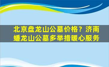 北京盘龙山公墓价格？济南蟠龙山公墓多举措暖心服务