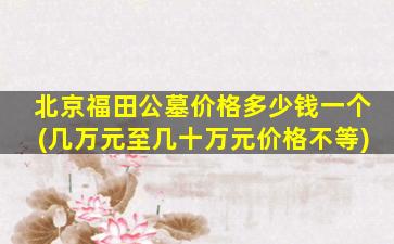 北京福田公墓价格多少钱一个(几万元至几十万元价格不等)